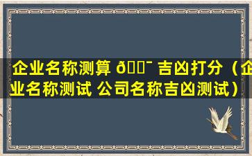 企业名称测算 🐯 吉凶打分（企业名称测试 公司名称吉凶测试）